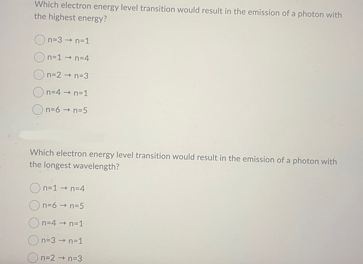 Which electron energy level transition would result in the emission of a photon with
the highest energy?
n=3 → n=1
n=1 →n=4
n=2 → n=3
n=4 → n=1
n=6 →n=5
Which electron energy level transition would result in the emission of a photon with
the longest wavelength?
n=1 →n=4
n=6 → n=5
n=4 → n=1
n=3 → n=1
n=2 → n=3