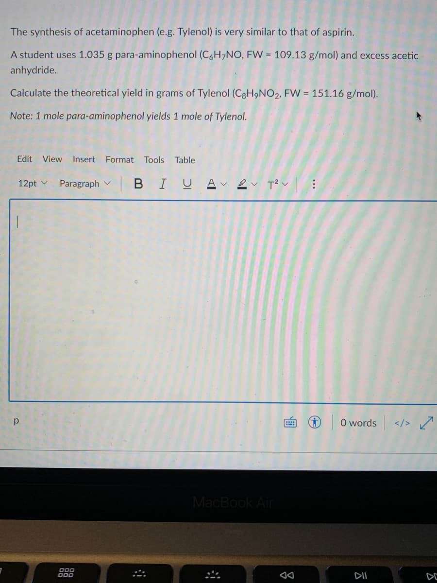 The synthesis of acetaminophen (e.g. Tylenol) is very similar to that of aspirin.
A student uses 1.035 g para-aminophenol (C,H,NO, FW = 109.13 g/mol) and excess acetic
anhydride.
Calculate the theoretical yield in grams of Tylenol (C8H9NO2, FW = 151.16 g/mol).
Note: 1 mole para-aminophenol yields 1 mole of Tylenol.
Edit View Insert
Format
Tools Table
Paragraph v
BIUAv ev T?v:
12pt v
p
O words
</>
MacBook Air
000
O00
DII
DE
画
