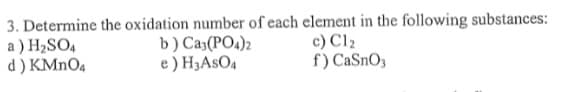 3. Determine the oxidation number of each element in the following substances:
a ) H2SO4
d ) KMNO4
b) Ca3(PO4)2
e ) H3ASO4
c) Cl2
f) CaSnO3
