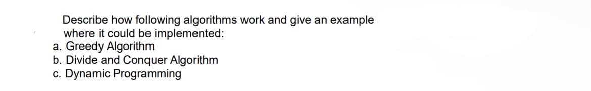 Describe how following algorithms work and give an example
where it could be implemented:
a. Greedy Algorithm
b. Divide and Conquer Algorithm
c. Dynamic Programming