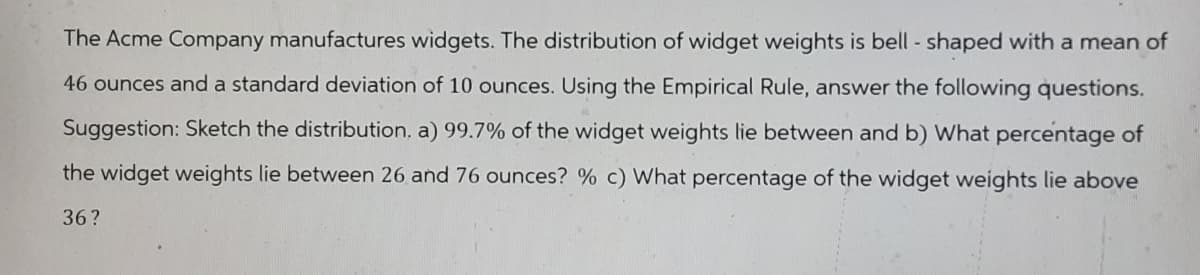The Acme Company manufactures widgets. The distribution of widget weights is bell-shaped with a mean of
46 ounces and a standard deviation of 10 ounces. Using the Empirical Rule, answer the following questions.
Suggestion: Sketch the distribution. a) 99.7% of the widget weights lie between and b) What percentage of
the widget weights lie between 26 and 76 ounces? % c) What percentage of the widget weights lie above
36?