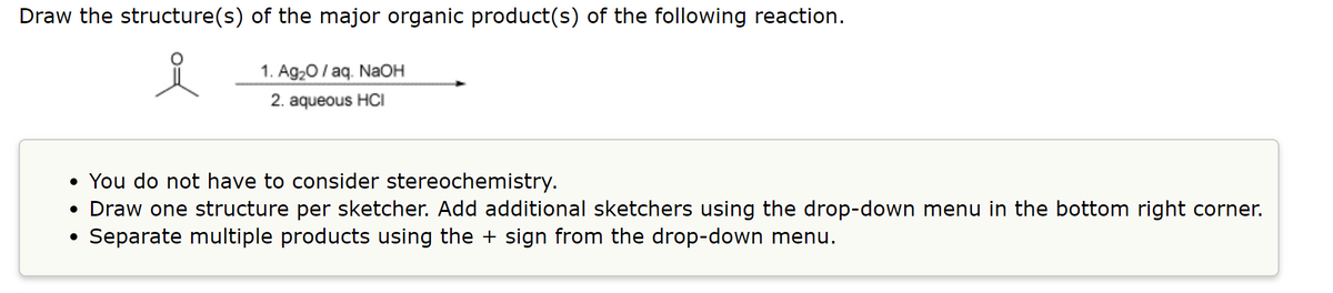 Draw the structure(s) of the major organic product(s) of the following reaction.
1. Ag20/ aq. NaOH
2. aqueous HCI
• You do not have to consider stereochemistry.
• Draw one structure per sketcher. Add additional sketchers using the drop-down menu in the bottom right corner.
Separate multiple products using the + sign from the drop-down menu.
