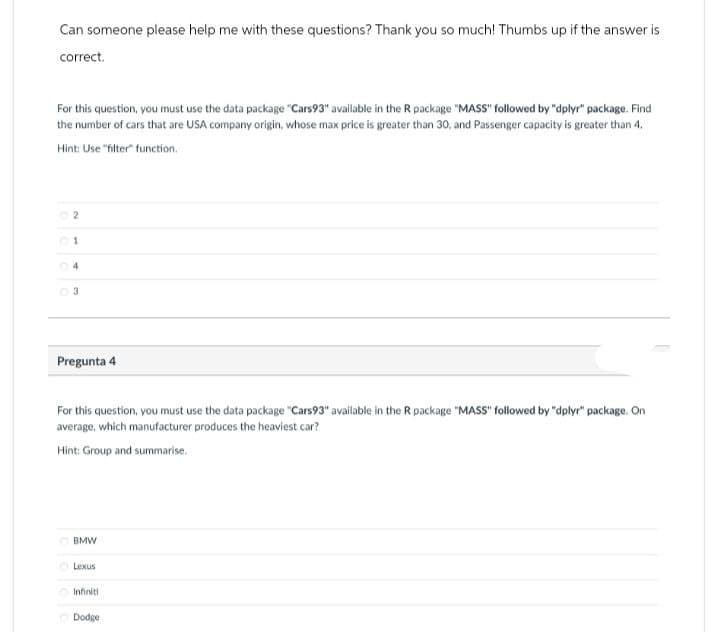 Can someone please help me with these questions? Thank you so much! Thumbs up if the answer is
correct.
For this question, you must use the data package "Cars93" available in the R package "MASS" followed by "dplyr" package. Find
the number of cars that are USA company origin, whose max price is greater than 30, and Passenger capacity is greater than 4.
Hint: Use "filter" function.
2
1
4
Pregunta 4
For this question, you must use the data package "Cars93" available in the R package "MASS" followed by "dplyr" package. On
average, which manufacturer produces the heaviest car?
Hint: Group and summarise.
BMW
0000
Lexus
Infiniti
Dodge