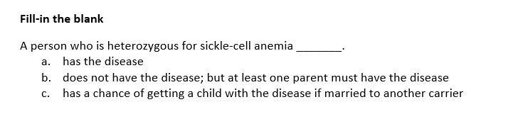 Fill-in the blank
A person who is heterozygous for sickle-cell anemia
a. has the disease
b.
C.
does not have the disease; but at least one parent must have the disease
has a chance of getting a child with the disease if married to another carrier