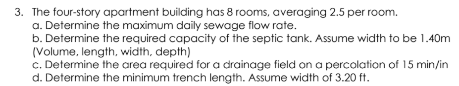 3. The four-story apartment building has 8 rooms, averaging 2.5 per room.
a. Determine the maximum daily sewage flow rate.
b. Determine the required capacity of the septic tank. Assume width to be 1.40m
(Volume, length, width, depth)
c. Determine the area required for a drainage field on a percolation of 15 min/in
d. Determine the minimum trench length. Assume width of 3.20 ft.
