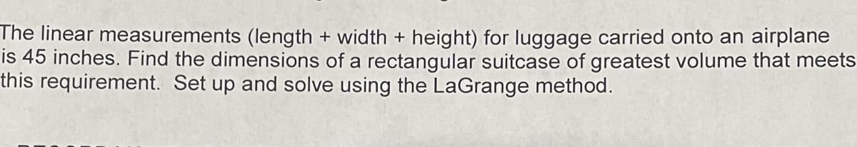 The linear measurements (length + width + height) for luggage carried onto an airplane
is 45 inches. Find the dimensions of a rectangular suitcase of greatest volume that meets
this requirement. Set up and solve using the LaGrange method.