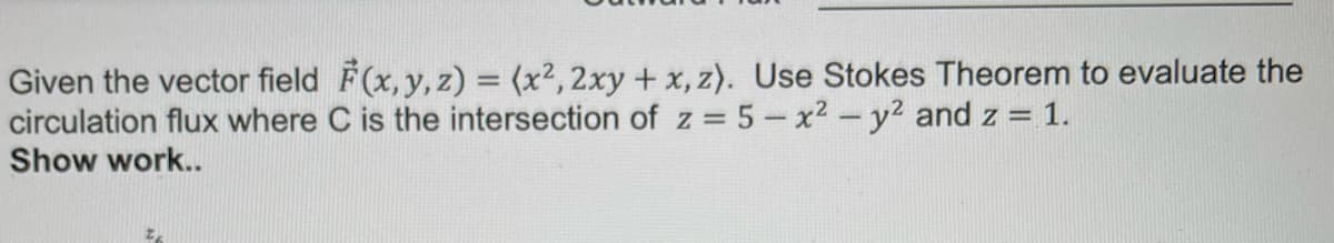 Given the vector field F(x, y, z) = (x², 2xy + x, z). Use Stokes Theorem to evaluate the
circulation flux where C is the intersection of z=5-x² - y² and z = 1.
Show work..
Z