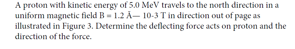 A proton with kinetic energy of 5.0 MeV travels to the north direction in a
uniform magnetic field B = 1.2 Ã– 10-3 T in direction out of page as
illustrated in Figure 3. Determine the deflecting force acts on proton and the
%3D
direction of the force.
