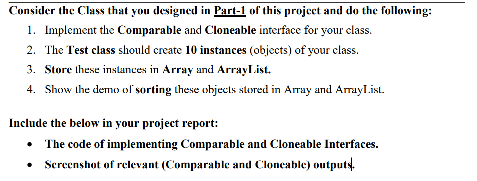 Consider the Class that you designed in Part-1 of this project and do the following:
1. Implement the Comparable and Cloneable interface for
your class.
2. The Test class should create 10 instances (objects) of your class.
3. Store these instances in Array and ArrayList.
4. Show the demo of sorting these objects stored in Array and ArrayList.
Include the below in your project report:
The code of implementing Comparable and Cloneable Interfaces.
Screenshot of relevant (Comparable and Cloneable) outputs.
