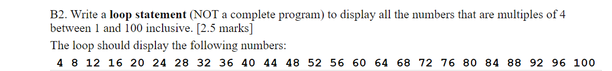 B2. Write a loop statement (NOT a complete program) to display all the numbers that are multiples of 4
between 1 and 100 inclusive. [2.5 marks]
The loop should display the following numbers:
4 8 12 16 20 24 28 32 36 40 44 48 52 56 60 64 68 72 76 80 84 88 92 96 100
