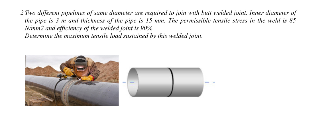 2 Two different pipelines of same diameter are required to join with butt welded joint. Inner diameter of
the pipe is 3 m and thickness of the pipe is 15 mm. The permissible tensile stress in the weld is 85
N/mm2 and efficiency of the welded joint is 90%.
Determine the maximum tensile load sustained by this welded joint.