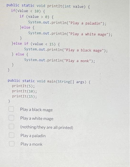 public static void printIt(int value) {
if(value < 10) {
}
if (value> 0) {
}
System.out.println("Play a paladin");
System.out.println("Play
a white mage");
}else {
}
}else if (value < 15) {
System.out.println("Play a black mage");
System.out.println("Play a monk");
} else {
public static void main(String[] args) {
printit (5);
printit (10);
printit (15);
Play a black mage
Play a white mage
(nothing/they are all printed)
Play a paladin
Play a monk