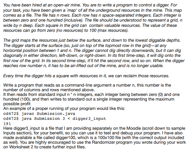 You have been hired at an open-air mine. You are to write a program to control a digger. For
your task, you have been given a `map' of all the underground resources in the mine. This map
comes as a file. The file has n rows. Each row has n space-separated integers. Each integer is
between zero and one hundred (inclusive). The file should be understood to represent a grid, n
wide by n deep. Each square in the grid can contain valuable resources. The value of these
resources can go from zero (no resources) to 100 (max resources).
The grid maps the resources just below the surface, and down to the lowest diggable depths.
The digger starts at the surface (so, just on top of the topmost row in the grid)-at any
horizontal position between 1 and n. The digger cannot dig directly downwards, but it can dig
diagonally in either direction, left-down, or right-down. In its first time-step, it will dig onto the
first row of the grid. In its second time-step, it'll hit the second row, and so on. When the digger
reaches row number n, it has to be air-lifted out of the mine, and is no longer usable.
Every time the digger hits a square with resources in it, we can reclaim those resources.
Write a program that reads as a command-line argument a number n, this number is the
number of columns and rows mentioned above.
It then reads from standard input n *n integers, each integer being between zero (0) and one
hundred (100), and then writes to standard out a single integer representing the maximum
possible profit
An example of a proper running of your program would like this:
cd472$ javac Submission.java
cd472$ java Submission 3 < digger3_input
191
Here digger3_input is a file that I am providing separately on the Moodle (scroll down to sample
Inputs section), for your benefit, so you can use it to test and debug your program. I have also
made available a file called digger10, which is a 100x100 file (with the correct output included
as well). You are highly encouraged to use the Randomizer program you wrote during your work
on Worksheet 2 to create further input files.
