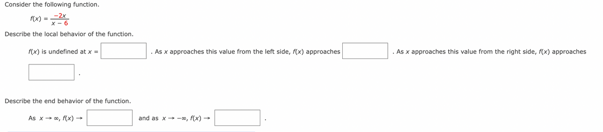 Consider the following function.
-2x
X-6
f(x)
Describe the local behavior of the function.
=
f(x) is undefined at x =
Describe the end behavior of the function.
As x→ ∞, f(x) -
As x approaches this value from the left side, f(x) approaches
and as x → -∞,
f(x) -
As x approaches this value from the right side, f(x) approaches