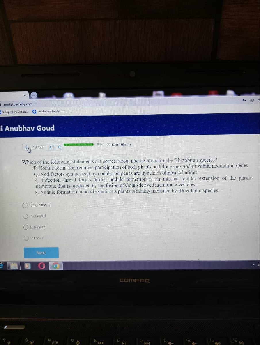 +
f2
portal.bartleby.com
Chapter 16 Special...
i Anubhav Goud
072
95%
47 min 06 secs
19/20 > >>
Which of the following statements are correct about nodule formation by Rhizobium species?
P. Nodule formation requires participation of both plant's nodulin genes and rhizobial nodulation genes
Q. Nod factors synthesized by nodulation genes are lipochitin oligosaccharides
R. Infection thread forms during nodule formation is an internal tubular extension of the plasma
membrane that is produced by the fusion of Golgi-derived membrane vesicles
S. Nodule formation in non-leguminous plants is mainly mediated by Rhizobium species
OP, Q, R and S
OP, Q and R
OP. R and S
P and Q
compre
f7
▶I
Anatomy Chapter 1....
Next
f4
101
fs
fo
f10
fix
19