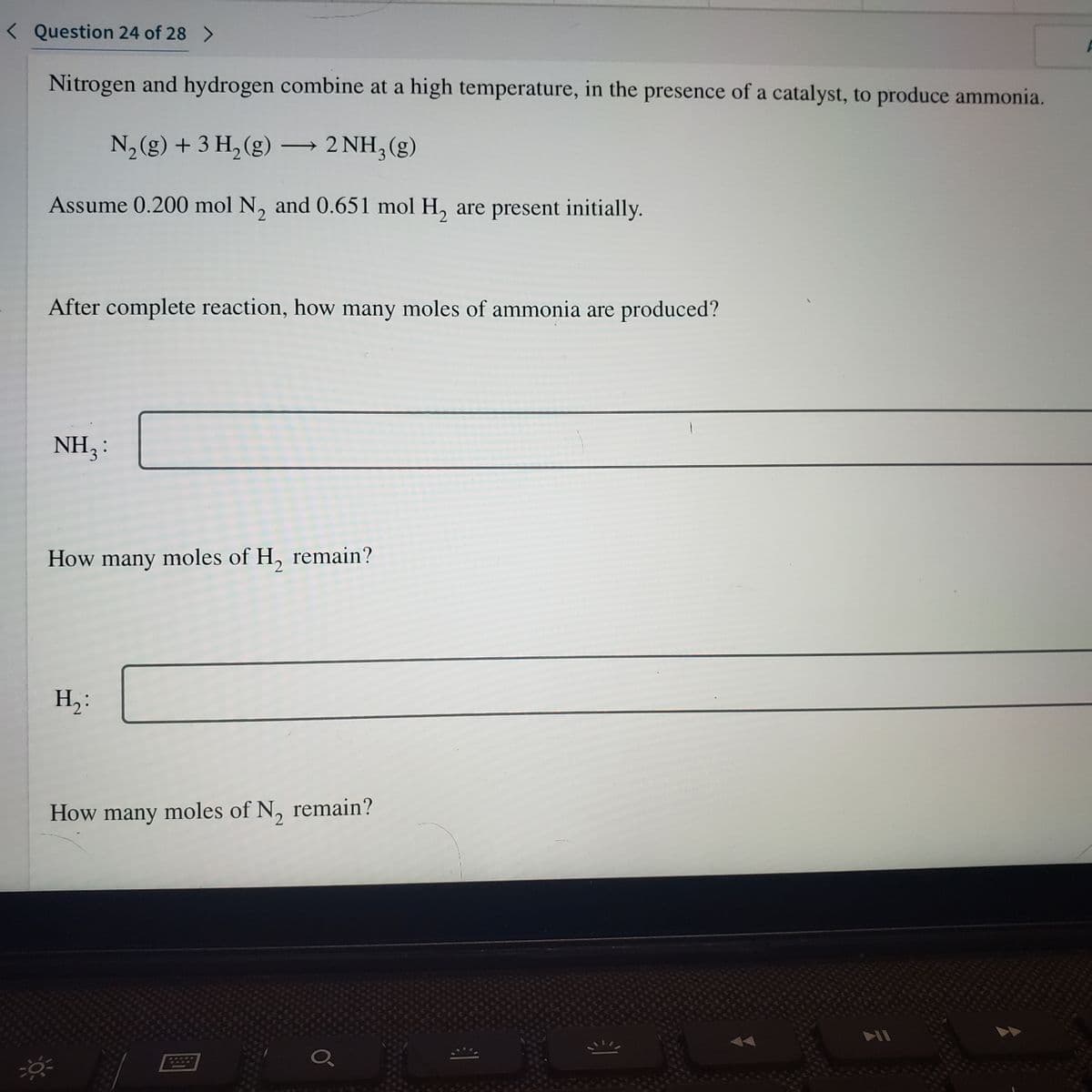 < Question 24 of 28 >
Nitrogen and hydrogen combine at a high temperature, in the presence of a catalyst, to produce ammonia.
N2 (g) + 3 H, (g) → 2 NH,(g)
|
Assume 0.200 mol N, and 0.651 mol H, are present initially.
After complete reaction, how many moles of ammonia are produced?
NH3:
How many moles of H, remain?
H,:
How many moles of N, remain?
IA
