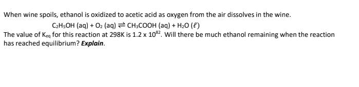 When wine spoils, ethanol is oxidized to acetic acid as oxygen from the air dissolves in the wine.
C₂H5OH (aq) + O₂ (aq)
CH3COOH (aq) + H₂O (1)
The value of Keq for this reaction at 298K is 1.2 x 108²2. Will there be much ethanol remaining when the reaction
has reached equilibrium? Explain.