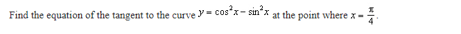 Find the equation of the tangent to the curve = cos²x-sin²x at the point where x =
I
|4