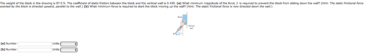 e weight of the block in the drawing is 97.0 N. The coefficient of static friction between the block and the vertical wall is 0.430. (a) What minimum magnitude of the force is required to prevent the block from sliding down the wall? (Hint: The static frictional force
erted by the block is directed upward, paraliel to the wall.) (b) What minimum force is required to start the block moving up the wall? (Hint: The static frictional force is now directed down the wall.)
Block
wall
) Number
Units
p) Number
Units
