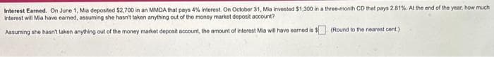 Interest Earned. On June 1, Mia deposited $2,700 in an MMDA that pays 4% interest. On October 31, Mia invested $1,300 in a three-month CD that pays 2.81%. At the end of the year, how much i
interest will Mia have eamed, assuming she hasn't taken anything out of the money market deposit account?
Assuming she hasn't taken anything out of the money market deposit account, the amount of interest Mia will have earned is $. (Round to the nearest cent)