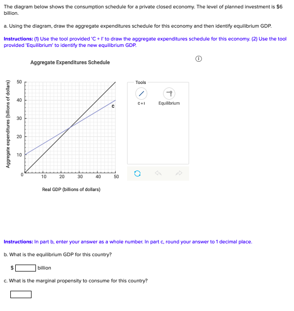 The diagram below shows the consumption schedule for a private closed economy. The level of planned investment is $6
billion.
a. Using the diagram, draw the aggregate expenditures schedule for this economy and then identify equilibrium GDP.
Instructions: (1) Use the tool provided 'C + I'to draw the aggregate expenditures schedule for this economy. (2) Use the tool
provided 'Equilibrium' to identify the new equilibrium GDP.
Aggregate Expenditures Schedule
50
Tools
40
C+1
Equilibrium
30
20
10
10
20
30
40
50
Real GDP (billions of dollars)
Instructions: In part b, enter your answer as a whole number. In part c, round your answer to 1 decimal place.
b. What is the equilibrium GDP for this country?
billion
c. What is the marginal propensity to consume for this country?
Aggregate expenditures (billions of dollars)
18
