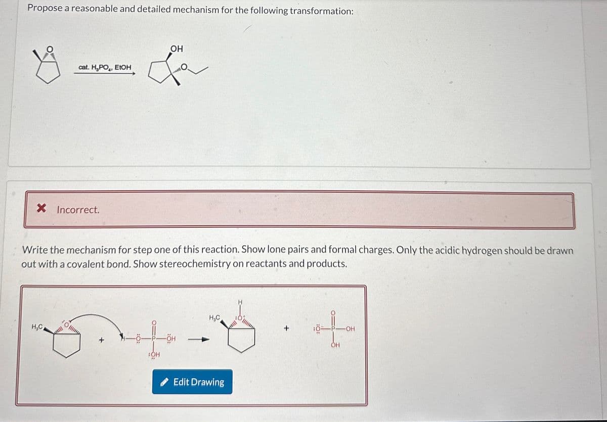 Propose a reasonable and detailed mechanism for the following transformation:
S
cat. H₂PO, EtOH
OH
× Incorrect.
Write the mechanism for step one of this reaction. Show lone pairs and formal charges. Only the acidic hydrogen should be drawn
out with a covalent bond. Show stereochemistry on reactants and products.
H
P-OH
སྣ་ དེ་དག་་ཚེ་ད་ག
OH
Edit Drawing
OH