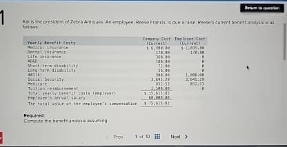 Return to question
Kal is the president of Zebra Antiques. An employee, Reese Francis, is due a raise. Reese's current beneft analysis is as
follows
Yearly Benefit Costs.
Medical insurance
Dental insurance
Life insurance
Short-term disability
Long-term disability
401 kl
Social Security
Medicare
Tuition reimbursement
Total yearly benefit costs (employer)
Employee's annual salary
The total value of the employee's compensation
Required:
Compute the benefit analysis assuming:
Company Cost
Current
$ 6,990.20
178.20
350.00
130.20
Employee Cost
(Current)
$1,015.00
178.20
72.00
36.20
996.96
1,600.00
3,645.20
3,645.29
852.53
852.53
2,508.30
$ 15,615.32
$ 75,615.82
<Pre
1 of 10
Next >
