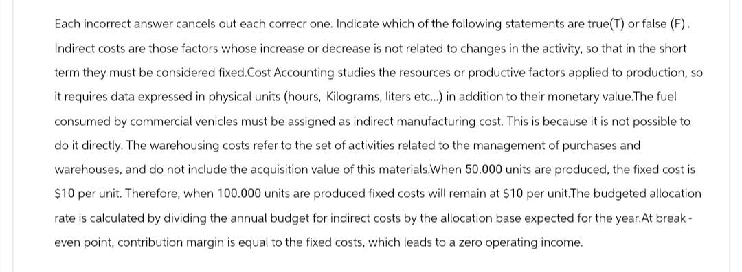 Each incorrect answer cancels out each correcr one. Indicate which of the following statements are true(T) or false (F).
Indirect costs are those factors whose increase or decrease is not related to changes in the activity, so that in the short
term they must be considered fixed.Cost Accounting studies the resources or productive factors applied to production, so
it requires data expressed in physical units (hours, Kilograms, liters etc...) in addition to their monetary value.The fuel
consumed by commercial venicles must be assigned as indirect manufacturing cost. This is because it is not possible to
do it directly. The warehousing costs refer to the set of activities related to the management of purchases and
warehouses, and do not include the acquisition value of this materials.When 50.000 units are produced, the fixed cost is
$10 per unit. Therefore, when 100.000 units are produced fixed costs will remain at $10 per unit.The budgeted allocation
rate is calculated by dividing the annual budget for indirect costs by the allocation base expected for the year. At break-
even point, contribution margin is equal to the fixed costs, which leads to a zero operating income.