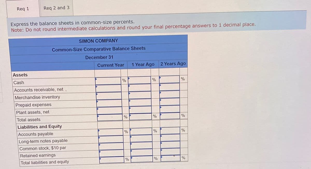 Req 1
Req 2 and 3
Express the balance sheets in common-size percents.
Note: Do not round intermediate calculations and round your final percentage answers to 1 decimal place.
SIMON COMPANY
Common-Size Comparative Balance Sheets
Assets
Cash
Accounts receivable, net
Merchandise inventory
Prepaid expenses
Plant assets, net
Total assets
Liabilities and Equity
Accounts payable
Long-term notes payable
Common stock, $10 par
Retained earnings
December 31
Current Year
1 Year Ago 2 Years Ago
%
%
%
200
%
%
%
0
%
%
%
Total liabilities and equity
%
%
10
%