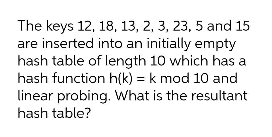 The keys 12, 18, 13, 2, 3, 23, 5 and 15
are inserted into an initially empty
hash table of length 10 which has a
hash function h(k) = k mod 10 and
linear probing. What is the resultant
hash table?
%3D
