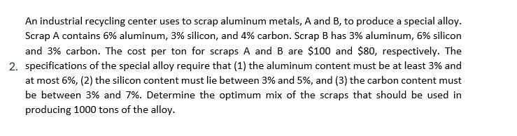 An industrial recycling center uses to scrap aluminum metals, A and B, to produce a special alloy.
Scrap A contains 6% aluminum, 3% silicon, and 4% carbon. Scrap B has 3% aluminum, 6% silicon
and 3% carbon. The cost per ton for scraps A and B are $100 and $80, respectively. The
2. specifications of the special alloy require that (1) the aluminum content must be at least 3% and
at most 6%, (2) the silicon content must lie between 3% and 5%, and (3) the carbon content must
be between 3% and 7%. Determine the optimum mix of the scraps that should be used in
producing 1000 tons of the alloy.
