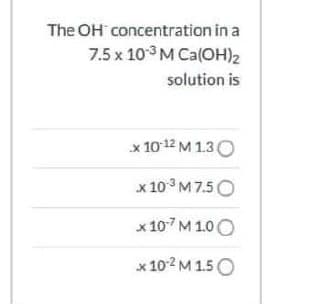 The OH concentration in a
7.5 x 103 M Ca(OH)2
solution is
x 10 12 M 1.30
x 10° M 7.5O
х107м 100
x 102 M 1.5 O
