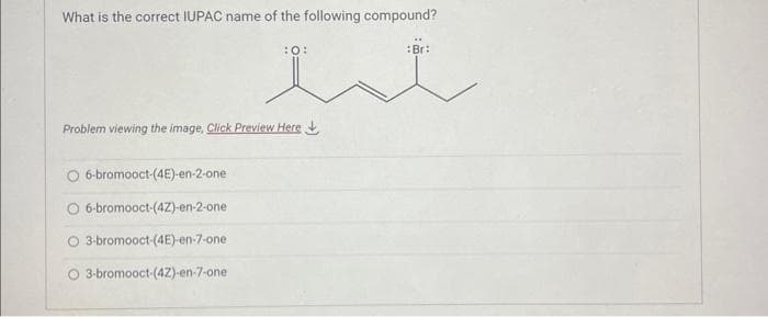 What is the correct IUPAC name of the following compound?
et
:O:
Problem viewing the image. Click Preview Here
6-bromooct-(4E)-en-2-one
O 6-bromooct-(4Z)-en-2-one
O 3-bromooct-(4E)-en-7-one
O 3-bromooct-(4Z)-en-7-one
Br: