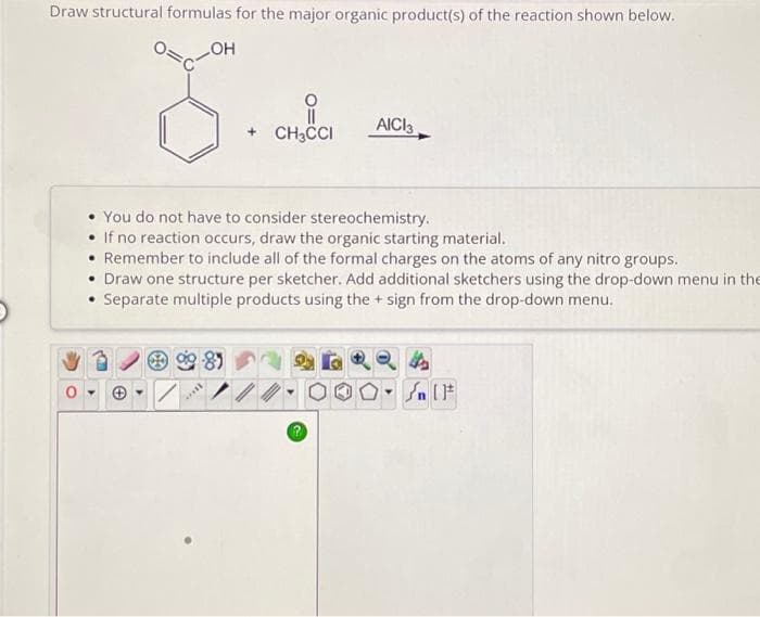 Draw structural formulas for the major organic product(s) of the reaction shown below.
LOH
+ CH3CCI
****
AICI 3
You do not have to consider stereochemistry.
• If no reaction occurs, draw the organic starting material.
• Remember to include all of the formal charges on the atoms of any nitro groups.
• Draw one structure per sketcher. Add additional sketchers using the drop-down menu in the
Separate multiple products using the + sign from the drop-down menu.
4