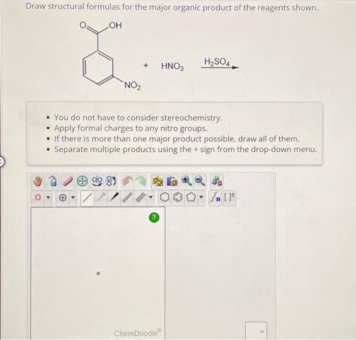 Draw structural formulas for the major organic product of the reagents shown.
LOH
-85
NO₂
*****
•You do not have to consider stereochemistry.
• Apply formal charges to any nitro groups.
• If there is more than one major product possible, draw all of them.
• Separate multiple products using the + sign from the drop-down menu.
?
HNO3
ChemDoodle
H₂SO4
On [F