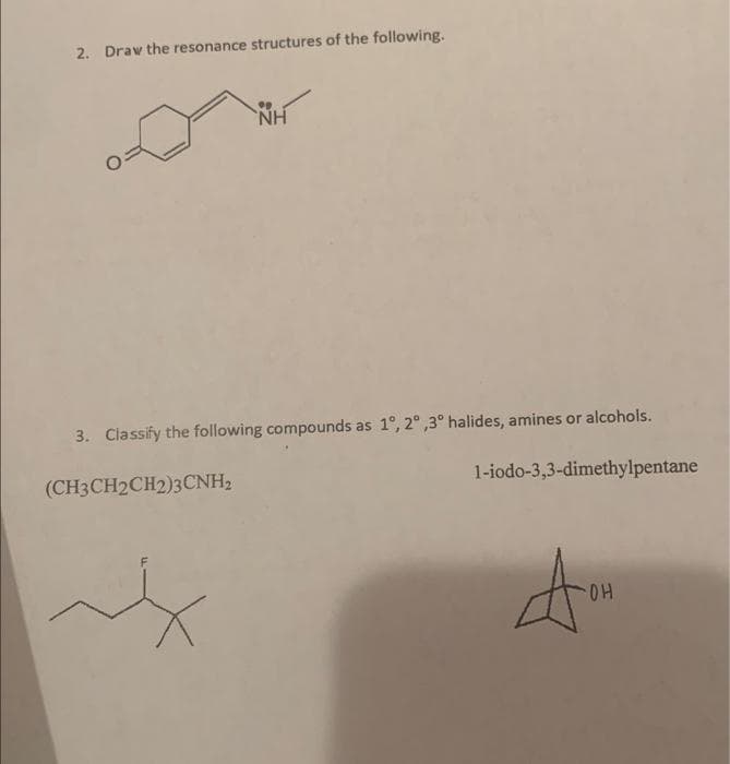 2. Draw the resonance structures of the following.
NH
3. Classify the following compounds as 1°, 2°,3° halides, amines or alcohols.
(CH3CH2CH2)3CNH₂
1-iodo-3,3-dimethylpentane
don
OH