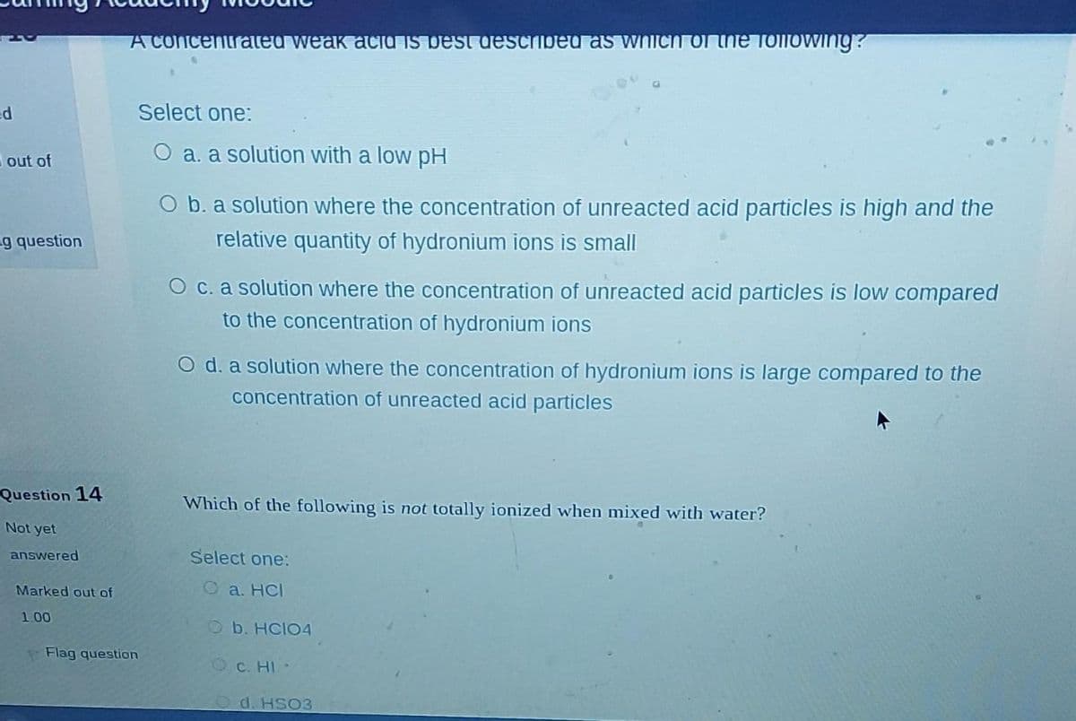 ed
out of
g question
Question 14
Not yet
answered
Marked out of
1.00
A concentrated weak acid is best described as which of the following?
Select one:
O a. a solution with a low pH
Flag question
O b. a solution where the concentration of unreacted acid particles is high and the
relative quantity of hydronium ions is small
O c. a solution where the concentration of unreacted acid particles is low compared
to the concentration of hydronium ions
O d. a solution where the concentration of hydronium ions is large compared to the
concentration of unreacted acid particles
Which of the following is not totally ionized when mixed with water?
Select one:
a. HCI
Ob. HCIO4
OC. HI
d. HSO3