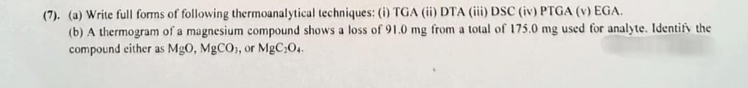 (7). (a) Write full forms of following thermoanalytical techniques: (i) TGA (ii) DTA (iii) DSC (iv) PTGA (v) EGA.
(b) A thermogram of a magnesium compound shows a loss of 91.0 mg from a total of 175.0 mg used for analyte. Identify the
compound either as MgO, MgCO3, or MgC₂04.