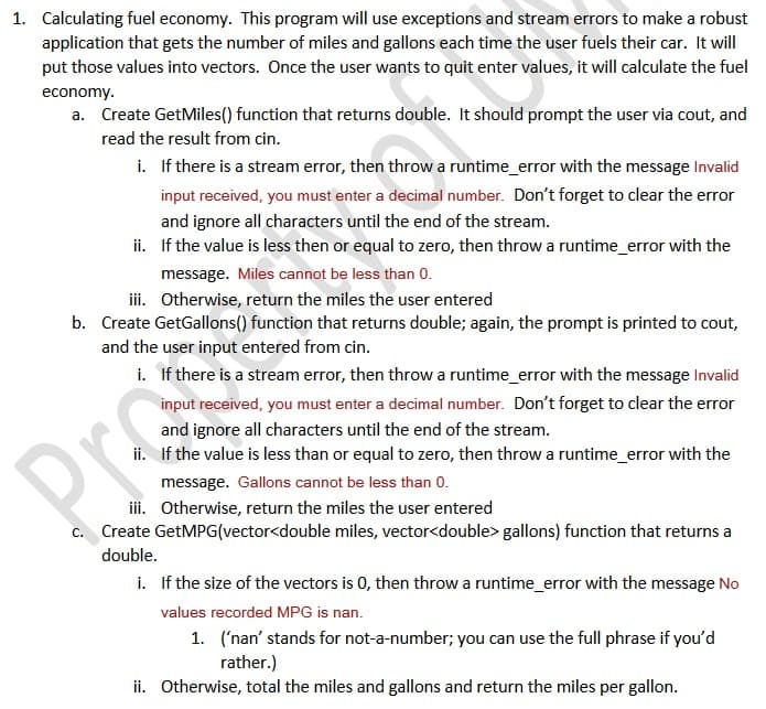 1. Calculating fuel economy. This program will use exceptions and stream errors to make a robust
application that gets the number of miles and gallons each time the user fuels their car. It will
put those values into vectors. Once the user wants to quit enter values, it will calculate the fuel
economy.
a. Create GetMiles() function that returns double. It should prompt the user via cout, and
read the result from cin.
i. If there is a stream error, then throw a runtime_error with the message Invalid
input received, you must enter a decimal number. Don't forget to clear the error
and ignore all characters until the end of the stream.
ii. If the value is less then or equal to zero, then throw a runtime_error with the
message. Miles cannot be less than 0.
ii. Otherwise, return the miles the user entered
b. Create GetGallons() function that returns double; again, the prompt is printed to cout,
and the user input entered from cin.
i. If there is a stream error, then throwa runtime_error with the message Invalid
input received, you must enter a decimal number. Don't forget to clear the error
and ignore all characters until the end of the stream.
ii. If the value is less than or equal to zero, then throw a runtime_error with the
Pro
message. Gallons cannot be less than 0.
ii. Otherwise, return the miles the user entered
c. Create GetMPG(vector<double miles, vector<double> gallons) function that returns a
double.
i. If the size of the vectors is 0, then throw a runtime_error with the message No
values recorded MPG is nan.
1. ('nan' stands for not-a-number; you can use the full phrase if you'd
rather.)
ii. Otherwise, total the miles and gallons and return the miles per gallon.
