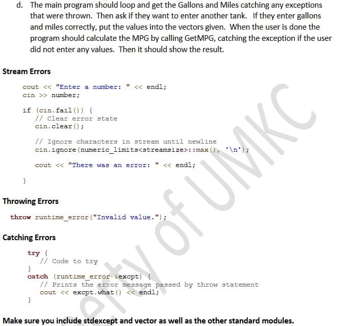 d. The main program should loop and get the Gallons and Miles catching any exceptions
that were thrown. Then ask if they want to enter another tank. If they enter gallons
and miles correctly, put the values into the vectors given. When the user is done the
program should calculate the MPG by calling GetMPG, catching the exception if the user
did not enter any values. Then it should show the result.
Stream Errors
cout <« "Enter a number:
<« endl;
cin >> number;
if (cin.fail (0) {
// Clear error state
cin.clear ();
// Ignore characters in stream until newline
cin.ignore (numeric_limits<streamsize>: :max (), '\n');
cout << "There was an error:
« endl;
Throwing Errors
throw runtime_error ("Invalid value.");
Catching Errors
try {
// Code to try
catch (runtime_error sexcpt) {
// Prints the error message passed by throw statement
cout « excpt.what () <« endl;
}
Make sure you include stdexcept and vector as well as the other standard modules.
