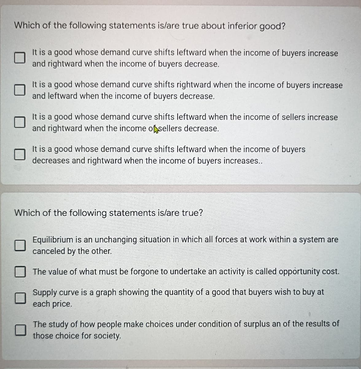 Which of the following statements is/are true about inferior good?
It is a good whose demand curve shifts leftward when the income of buyers increase
and rightward when the income of buyers decrease.
It is a good whose demand curve shifts rightward when the income of buyers increase
and leftward when the income of buyers decrease.
It is a good whose demand curve shifts leftward when the income of sellers increase
and rightward when the income of sellers decrease.
It is a good whose demand curve shifts leftward when the income of buyers
decreases and rightward when the income of buyers increases..
Which of the following statements is/are true?
Equilibrium is an unchanging situation in which all forces at work within a system are
canceled by the other.
The value of what must be forgone to undertake an activity is called opportunity cost.
Supply curve is a graph showing the quantity of a good that buyers wish to buy at
each price.
The study of how people make choices under condition of surplus an of the results of
those choice for society.
