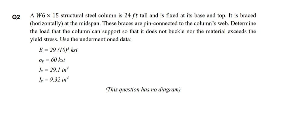 A W6 x 15 structural steel column is 24 ft tall and is fixed at its base and top. It is braced
(horizontally) at the midspan. These braces are pin-connected to the column's web. Determine
the load that the column can support so that it does not buckle nor the material exceeds the
yield stress. Use the undermentioned data:
Q2
E = 29 (10)³ ksi
Oy = 60 ksi
%3D
Ik = 29.1 in
ly = 9.32 in
(This question has no diagram)

