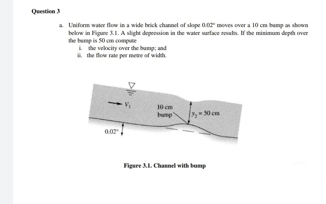 Question 3
a. Uniform water flow in a wide brick channel of slope 0.02° moves over a 10 cm bump as shown
below in Figure 3.1. A slight depression in the water surface results. If the minimum depth over
the bump is 50 cm compute
i. the velocity over the bump; and
ii. the flow rate per metre of width.
V1
10 cm
bump
y, = 50 cm
0.02°
Figure 3.1. Channel with bump

