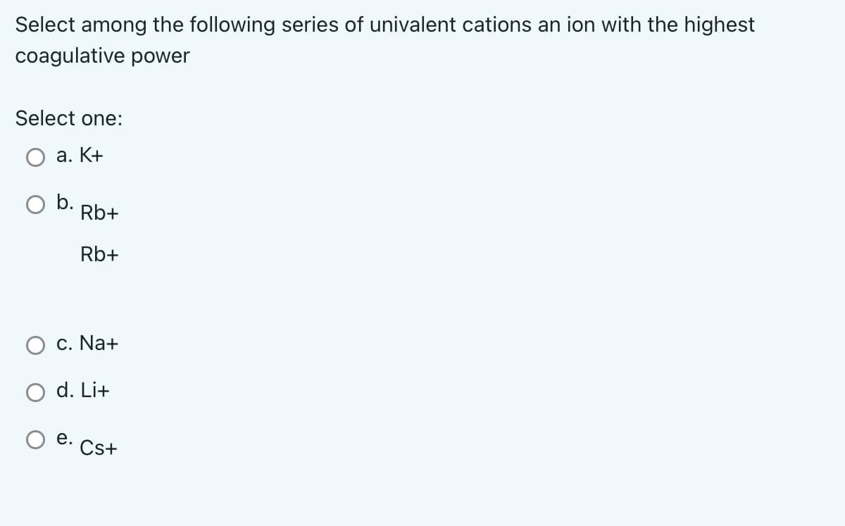 Select among the following series of univalent cations an ion with the highest
coagulative power
Select one:
a. K+
b.
Rb+
Rb+
c. Na+
d. Li+
e. Cs+