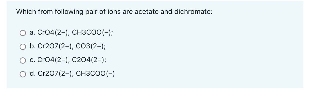 Which from following pair of ions are acetate and dichromate:
a. CrO4(2-), CH3COO(-);
b. Cr207(2-), CO3(2-);
c. CrO4(2-), C2O4(2-);
d. Cr207(2-), CH3COO(-)