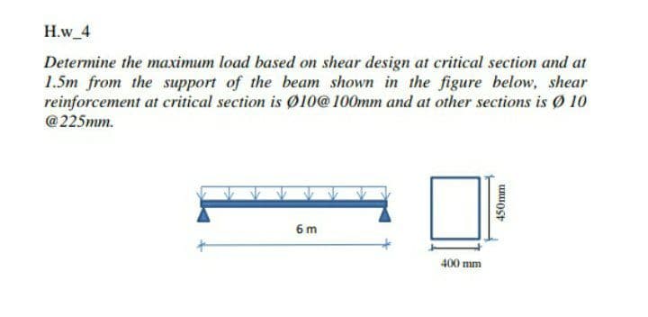 H.w 4
Determine the maximum load based on shear design at critical section and at
1.5m from the support of the beam shown in the figure below, shear
reinforcement at critical section is Ø10@100mm and at other sections is Ø 10
@225mm.
6 m
400 mm
450mm
