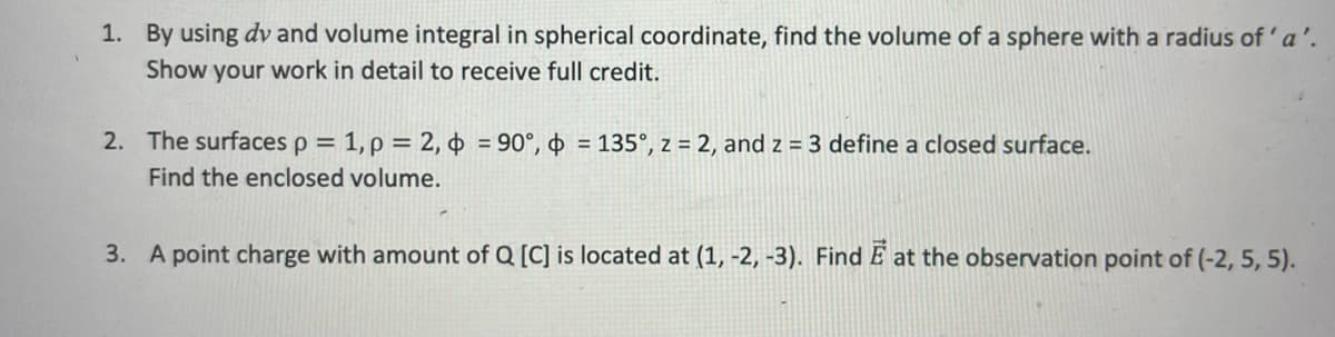 1. By using dv and volume integral in spherical coordinate, find the volume of a sphere with a radius of 'a'.
Show your work in detail to receive full credit.
2. The surfaces p = 1, p = 2, ¢ = 90°, = 135°, z = 2, and z = 3 define a closed surface.
Find the enclosed volume.
3. A point charge with amount of Q [C] is located at (1, -2, -3). Find E at the observation point of (-2, 5, 5).
