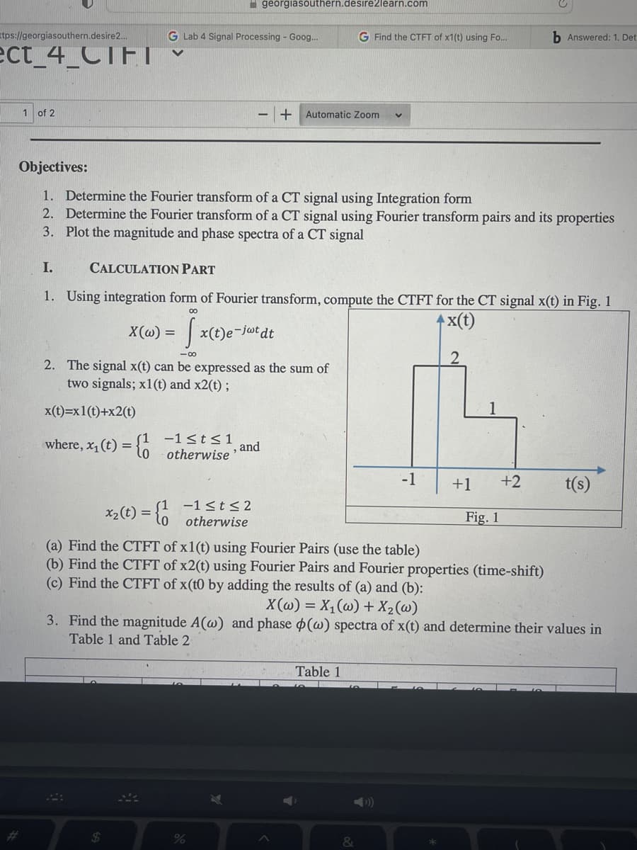 I geórgiasouthern.desire2learn.com
ttps://georgiasouthern.desire2.
G Lab 4 Signal Processing - Goog..
G Find the CTFT of x1(t) using Fo...
b Answered: 1. Det
ect_4_CTFT
1 of 2
+ Automatic Zoom
Objectives:
1. Determine the Fourier transform of a CT signal using Integration form
2. Determine the Fourier transform of a CT signal using Fourier transform pairs and its properties
3. Plot the magnitude and phase spectra of a CT signal
I.
CALCULATION PART
1. Using integration form of Fourier transform, compute the CTFT for the CT signal x(t) in Fig. 1
|x(t)
X(@) =
| x(t)e-jwt dt
2. The signal x(t) can be expressed as the sum of
two signals; x1(t) and x2(t) ;
x(t)=x1(t)+x2(t)
-1<t<1
where, x, (t) =
otherwise and
-1
+1
+2
t(s)
-1 <t<2
otherwise
x2(t) =
Fig. 1
(a) Find the CTFT of x1(t) using Fourier Pairs (use the table)
(b) Find the CTFT of x2(t) using Fourier Pairs and Fourier properties (time-shift)
(c) Find the CTFT of x(t0 by adding the results of (a) and (b):
X (@) = X,(w) + X2(@)
3. Find the magnitude A(@) and phase (w) spectra of x(t) and determine their values in
Table 1 and Table 2
Table 1
24
