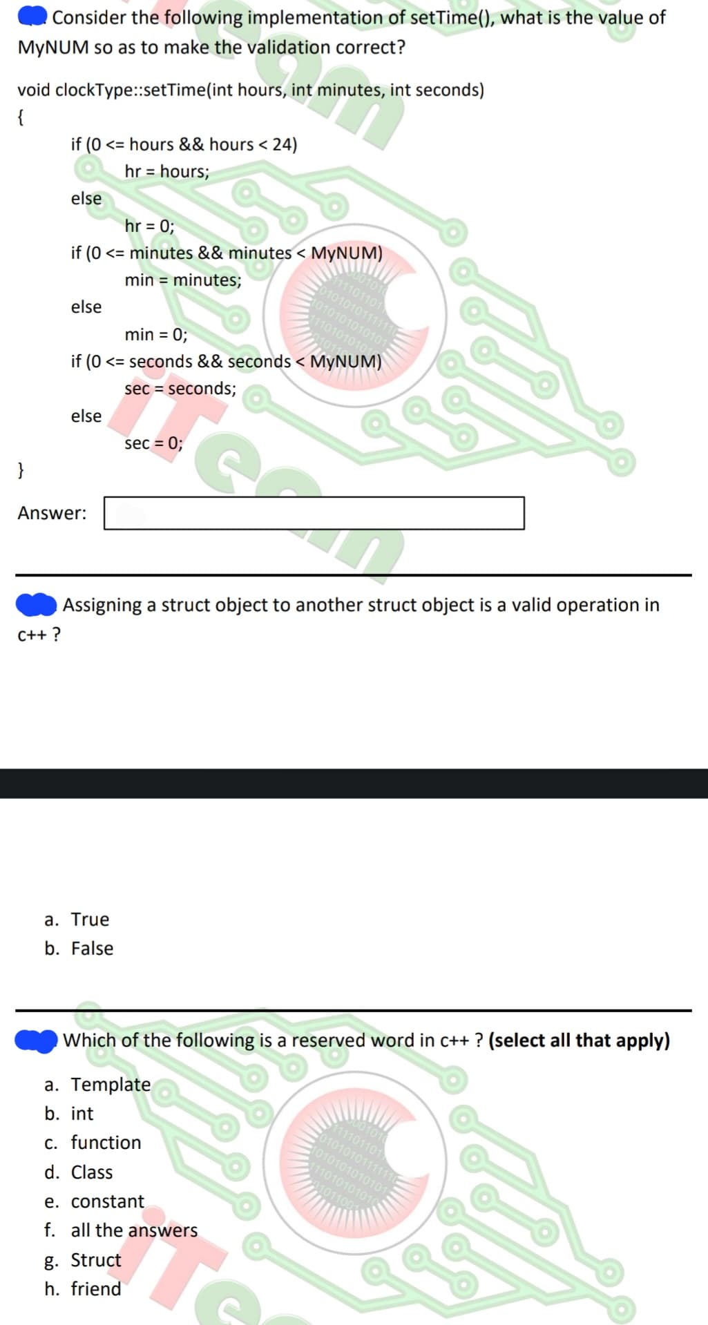 Consider the following implementation of setTime(), what is the value of
MyNUM so as to make the validation correct?
void clockType::setTime(int hours, int minutes, int seconds)
{
}
if (0 <= hours && hours < 24)
hr = hours;
C++?
else
hr = 0;
if (0 <= minutes && minutes < MYNUM)
min = minutes;
else
min = 0;
if (0 <= seconds && seconds < MYNUM)
sec = seconds;
else
Answer:
a. True
b. False
sec = 0;
1001010
11101101
0101010111111
1010101010101
11101010101
Assigning a struct object to another struct object is a valid operation in
e. constant
f. all the answers
g. Struct
h. friend
SA
Which of the following is a reserved word in c++? (select all that apply)
a. Template
b. int
c. function
d. Class
7001010
111101101
01010101111110
1010101010101
111010101010
01011001