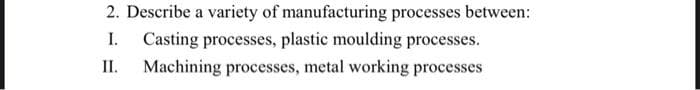 2. Describe a variety of manufacturing processes between:
I.
Casting processes, plastic moulding processes.
II.
Machining processes, metal working processes
